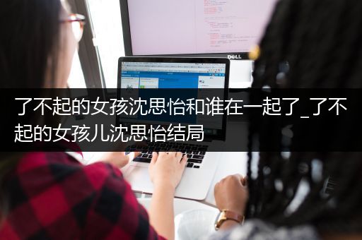 了不起的女孩沈思怡和谁在一起了_了不起的女孩儿沈思怡结局